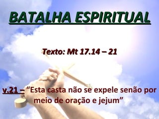 BATALHA ESPIRITUAL

          Texto: Mt 17.14 – 21



v.21 – “Esta casta não se expele senão por
         meio de oração e jejum”
 