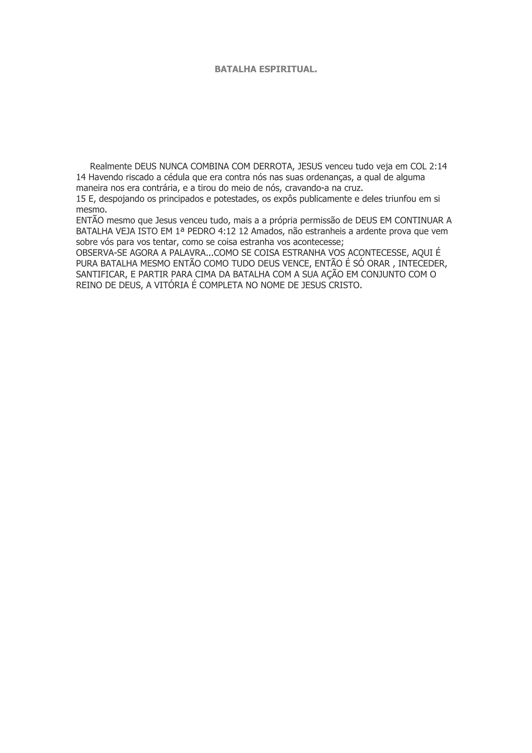 BATALHA ESPIRITUAL.
Realmente DEUS NUNCA COMBINA COM DERROTA, JESUS venceu tudo veja em COL 2:14
14 Havendo riscado a cédula que era contra nós nas suas ordenanças, a qual de alguma
maneira nos era contrária, e a tirou do meio de nós, cravando-a na cruz.
15 E, despojando os principados e potestades, os expôs publicamente e deles triunfou em si
mesmo.
ENTÃO mesmo que Jesus venceu tudo, mais a a própria permissão de DEUS EM CONTINUAR A
BATALHA VEJA ISTO EM 1ª PEDRO 4:12 12 Amados, não estranheis a ardente prova que vem
sobre vós para vos tentar, como se coisa estranha vos acontecesse;
OBSERVA-SE AGORA A PALAVRA...COMO SE COISA ESTRANHA VOS ACONTECESSE, AQUI É
PURA BATALHA MESMO ENTÃO COMO TUDO DEUS VENCE, ENTÃO É SÓ ORAR , INTECEDER,
SANTIFICAR, E PARTIR PARA CIMA DA BATALHA COM A SUA AÇÃO EM CONJUNTO COM O
REINO DE DEUS, A VITÓRIA É COMPLETA NO NOME DE JESUS CRISTO.