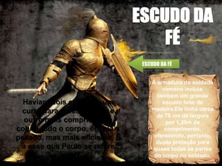A armadura do soldado
romano incluía
também um grande
escudo feito de
madeira.Ele tinha cerca
de 76 cm de largura
por 1,20m de
comprimento,
oferecendo, portanto,
dupla proteção para
quase todas as partes
do corpo do soldado.
ESCUDO DA FÉ
Haviam dois escudos, um
curto para defesa rápida e
outro mais comprido que
cobria todo o corpo, era mais
pesado, mas mais eficiente. É
a esse que Paulo se refere
aqui
 