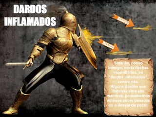 Satanás, nosso
inimigo, envia flechas
incendiárias, ou
“dardos inflamados”,
contra nós.
Alguns dardos que
Satanás atira são
mentiras, pensamentos
odiosos sobre pessoas
ou o desejo de pecar.
 