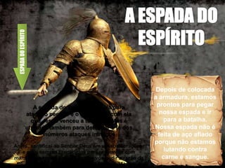 Depois de colocada
a armadura, estamos
prontos para pegar
nossa espada e ir
para a batalha.
Nossa espada não é
feita de aço afiado
porque não estamos
lutando contra
carne e sangue.
ESPADA
DO
ESPÍRITO
A espada do Espírito é usada para
atacar o pecado e o mundo, foi com ela
que Jesus venceu a tentação. Mas é
utilizada também para defender a fé dos
inúmeros ataques inimigos
Antes, santificai ao Senhor Deus em vossos corações;
e estai sempre preparados para responder com
mansidão e temor a qualquer que vos pedir a razão da
esperança que há em vós (I Pedro 3:15)
 