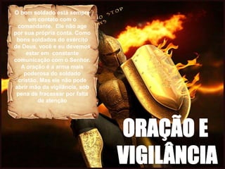 O bom soldado está sempre
em contato com o
comandante. Ele não age
por sua própria conta. Como
bons soldados do exército
de Deus, você e eu devemos
estar em constante
comunicação com o Senhor.
A oração é a arma mais
poderosa do soldado
cristão. Mas ele não pode
abrir mão da vigilância, sob
pena de fracassar por falta
de atenção
 
