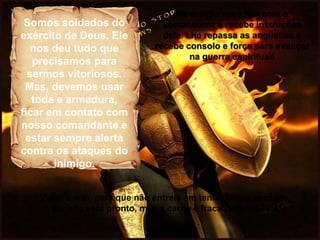 Somos soldados do
exército de Deus. Ele
nos deu tudo que
precisamos para
sermos vitoriosos.
Mas, devemos usar
toda a armadura,
ficar em contato com
nosso comandante e
estar sempre alerta
contra os ataques do
inimigo.
Na oração você fala com o
comandante e recebe instruções
dele. Lhe repassa as angústias e
recebe consolo e força para avançar
na guerra espiritual!
Vigiai e orai, para que não entreis em tentação; na verdade,
o espírito está pronto, mas a carne é fraca (Mateus 26:41)
 