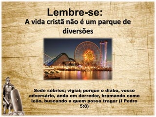Lembre-se:
A vida cristã não é um parque de
diversões
Sede sóbrios; vigiai; porque o diabo, vosso
adversário, anda em derredor, bramando como
leão, buscando a quem possa tragar (I Pedro
5:8)
 