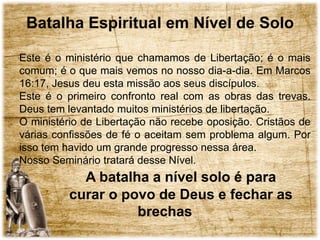 Batalha Espiritual em Nível de Solo
Este é o ministério que chamamos de Libertação; é o mais
comum; é o que mais vemos no nosso dia-a-dia. Em Marcos
16:17, Jesus deu esta missão aos seus discípulos.
Este é o primeiro confronto real com as obras das trevas.
Deus tem levantado muitos ministérios de libertação.
O ministério de Libertação não recebe oposição. Cristãos de
várias confissões de fé o aceitam sem problema algum. Por
isso tem havido um grande progresso nessa área.
Nosso Seminário tratará desse Nível.
A batalha a nível solo é para
curar o povo de Deus e fechar as
brechas
 