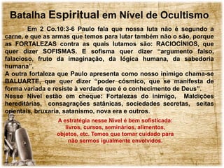 Batalha Espiritual em Nível de Ocultismo
Em 2 Co.10:3-6 Paulo fala que nossa luta não é segundo a
carne, e que as armas que temos para lutar também não o são, porque
as FORTALEZAS contra as quais lutamos são: RACIOCÍNIOS, que
quer dizer SOFISMAS. E sofisma quer dizer “argumento falso,
falacioso, fruto da imaginação, da lógica humana, da sabedoria
humana”.
A outra fortaleza que Paulo apresenta como nosso inimigo chama-se
BALUARTE, que quer dizer “poder cósmico, que se manifesta de
forma variada e resiste à verdade que é o conhecimento de Deus”.
Nesse Nível estão em cheque: Fortalezas do inimigo, Maldições
hereditárias, consagrações satânicas, sociedades secretas, seitas
orientais, bruxaria, satanismo, nova era e outros.
A estratégia nesse Nível é bem sofisticada:
livros, cursos, seminários, alimentos,
objetos, etc. Temos que tomar cuidado para
não sermos igualmente envolvidos.
 