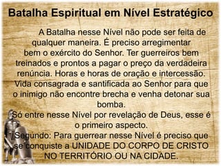 Batalha Espiritual em Nível Estratégico
A Batalha nesse Nível não pode ser feita de
qualquer maneira. É preciso arregimentar
bem o exército do Senhor. Ter guerreiros bem
treinados e prontos a pagar o preço da verdadeira
renúncia. Horas e horas de oração e intercessão.
Vida consagrada e santificada ao Senhor para que
o inimigo não encontre brecha e venha detonar sua
bomba.
Só entre nesse Nível por revelação de Deus, esse é
o primeiro aspecto.
Segundo: Para guerrear nesse Nível é preciso que
se conquiste a UNIDADE DO CORPO DE CRISTO
NO TERRITÓRIO OU NA CIDADE.
 