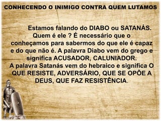 CONHECENDO O INIMIGO CONTRA QUEM LUTAMOS
Estamos falando do DIABO ou SATANÁS.
Quem é ele ? É necessário que o
conheçamos para sabermos do que ele é capaz
e do que não é. A palavra Diabo vem do grego e
significa ACUSADOR, CALUNIADOR.
A palavra Satanás vem do hebraico e significa O
QUE RESISTE, ADVERSÁRIO, QUE SE OPÕE A
DEUS, QUE FAZ RESISTÊNCIA.
 