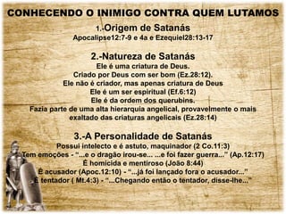 CONHECENDO O INIMIGO CONTRA QUEM LUTAMOS
1.-Origem de Satanás
Apocalipse12:7-9 e 4a e Ezequiel28:13-17
2.-Natureza de Satanás
Ele é uma criatura de Deus.
Criado por Deus com ser bom (Ez.28:12).
Ele não é criador, mas apenas criatura de Deus
Ele é um ser espiritual (Ef.6:12)
Ele é da ordem dos querubins.
Fazia parte de uma alta hierarquia angelical, provavelmente o mais
exaltado das criaturas angelicais (Ez.28:14)
3.-A Personalidade de Satanás
Possui intelecto e é astuto, maquinador (2 Co.11:3)
Tem emoções - “...e o dragão irou-se... ...e foi fazer guerra...” (Ap.12:17)
É homicida e mentiroso (João 8:44)
É acusador (Apoc.12:10) - “...já foi lançado fora o acusador...”
É tentador ( Mt.4:3) - “...Chegando então o tentador, disse-lhe...”
 