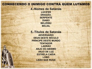 CONHECENDO O INIMIGO CONTRA QUEM LUTAMOS
4.-Nomes de Satanás
LÚCIFER
DRAGÃO,
SERPENTE
DIABO
BELZEBÚ
BELIAL
5.-Títulos de Satanás
ADVERSÁRIO
DEUS DESTE SÉCULO
PRÍNCIPE DESTE MUNDO
TENTADOR
LADRÃO
ANJO DO ABISMO
ANJO DE LUZ
ESTRELA CAÍDA
LOBO
LEÃO QUE RUGE
 