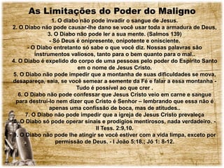 As Limitações do Poder do Maligno
1. O diabo não pode invadir o sangue de Jesus.
2. O Diabo não pode causar-lhe dano se você usar toda a armadura de Deus,
3. O Diabo não pode ler a sua mente. (Salmos 139)
- Só Deus é onipresente, onipotente e onisciente.
- O Diabo entretanto só sabe o que você diz. Nossas palavras são
instrumentos valiosos, tanto para o bem quanto para o mal..
4. O Diabo é expelido do corpo de uma pessoas pelo poder do Espírito Santo
em o nome de Jesus Cristo.
5. O Diabo não pode impedir que a montanha de suas dificuldades se mova,
desapareça, saia, se você semear a semente da Fé e falar a essa montanha -
Tudo é possível ao que crer .
6. O Diabo não pode confessar que Jesus Cristo veio em carne e sangue
para destruí-lo nem dizer que Cristo é Senhor – lembrando que essa não é
apenas uma confissão de boca, mas de atitudes..
7. O Diabo não pode impedir que a igreja de Jesus Cristo prevaleça
8. O Diabo só pode operar sinais e prodígios mentirosos, nada verdadeiro. -
II Tess. 2:9,10.
9. O Diabo não pode lhe atingir se você estiver com a vida limpa, exceto por
permissão de Deus. - I João 5:18.; Jó 1: 8-12.
 