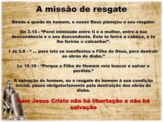 A missão de resgate
Desde a queda do homem, o nosso Deus planejou o seu resgate:
Gn 3.15 - “Porei inimizade entre ti e a mulher, entre a tua
descendência e o seu descendente. Este te ferirá a cabeça, e tu
lhe ferirás o calcanhar”.
I Jo 3.8 - “ ... para isto se manifestou o Filho de Deus, para destruir
as obras do diabo.”
Lc 19.10 - “Porque o Filho do Homem veio buscar e salvar o
perdido.”
A salvação do homem, ou o resgate do homem à sua condição
inicial, passa obrigatoriamente pela destruição das obras do
diabo.
Sem Jesus Cristo não há libertação e não há
salvação
 