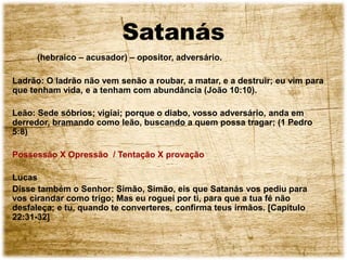 Satanás
(hebraico – acusador) – opositor, adversário.
Ladrão: O ladrão não vem senão a roubar, a matar, e a destruir; eu vim para
que tenham vida, e a tenham com abundância (João 10:10).
Leão: Sede sóbrios; vigiai; porque o diabo, vosso adversário, anda em
derredor, bramando como leão, buscando a quem possa tragar; (1 Pedro
5:8)
Possessão X Opressão / Tentação X provação
Lucas
Disse também o Senhor: Simão, Simão, eis que Satanás vos pediu para
vos cirandar como trigo; Mas eu roguei por ti, para que a tua fé não
desfaleça; e tu, quando te converteres, confirma teus irmãos. [Capítulo
22:31-32]
 