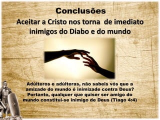 Conclusões
Aceitar a Cristo nos torna de imediato
inimigos do Diabo e do mundo
Adúlteros e adúlteras, não sabeis vós que a
amizade do mundo é inimizade contra Deus?
Portanto, qualquer que quiser ser amigo do
mundo constitui-se inimigo de Deus (Tiago 4:4)
 