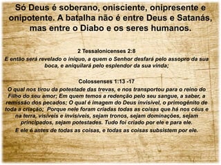 2 Tessalonicenses 2:8
E então será revelado o iníquo, a quem o Senhor desfará pelo assopro da sua
boca, e aniquilará pelo esplendor da sua vinda;
Colossenses 1:13 -17
O qual nos tirou da potestade das trevas, e nos transportou para o reino do
Filho do seu amor; Em quem temos a redenção pelo seu sangue, a saber, a
remissão dos pecados; O qual é imagem do Deus invisível, o primogênito de
toda a criação; Porque nele foram criadas todas as coisas que há nos céus e
na terra, visíveis e invisíveis, sejam tronos, sejam dominações, sejam
principados, sejam potestades. Tudo foi criado por ele e para ele.
E ele é antes de todas as coisas, e todas as coisas subsistem por ele.
Só Deus é soberano, onisciente, onipresente e
onipotente. A batalha não é entre Deus e Satanás,
mas entre o Diabo e os seres humanos.
 