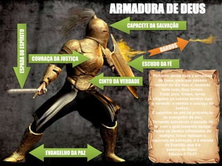 ESCUDO DA FÉ
CAPACETE DA SALVAÇÃO
ESPADA
DO
ESPÍRITO
COURAÇA DA JUSTIÇA
CINTO DA VERDADE
EVANGELHO DA PAZ
Portanto, tomai toda a armadura
de Deus, para que possais
resistir no dia mau e, havendo
feito tudo, ficar firmes.
Estai, pois, firmes, tendo
cingidos os vossos lombos com
a verdade, e vestida a couraça da
justiça;
E calçados os pés na preparação
do evangelho da paz;
Tomando sobretudo o escudo da
fé, com o qual podereis apagar
todos os dardos inflamados do
maligno.Tomai também o
capacete da salvação, e a espada
do Espírito, que é a
palavra de Deus;
Efésios 6:13-17
 