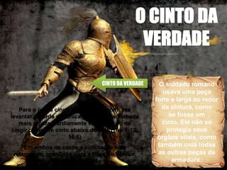 CINTO DA VERDADE O soldado romano
usava uma peça
forte e larga ao redor
da cintura, como
se fosse um
cinto. Ele não só
protegia seus
órgãos vitais, como
também unia todas
as outras peças da
armadura.
Para o judeu cingir os lombos significava
levantar a borda da túnica para uma caminhada
mais rápida. Tardiamente veio a noção de
cingir como um cinto abaixo do peito (Ap 1:13;
15:6)
Em ambos os casos a conotação é de
retaguarda, prontidão para a Obra do Senhor,
perímetro revestido
 