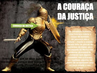 COURAÇA DA JUSTIÇA
Na armadura humana,
uma couraça cobria o
corpo do soldado
do pescoço até a
cintura – frente e costas.
Ela era feita de placas de
correntes de metal, para
que espada ou flecha não
pudesse atravessá-la.
Conta-se que alguns
soldados não a tiravam
em hipótese alguma, ao
ponto de se tornarem uma
só peça colada a seu
corpo
Sobre tudo o que se deve guardar, guarda o
teu coração, porque dele procedem as fontes
da vida (Provérbios 4:23)
 