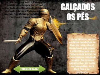 EVANGELHO DA PAZ
É importante ter os pés
em boas condições se
tiver de lutar, não é?
Quando os pés doem,
é difícil ficar em pé e
muito menos andar ou
correr para o campo de
batalha. Se os seus
sapatos tiverem solas
escorregadias, será
fácil cair e ser
pisoteado.
Os pés calçados com o Evangelho
podem se sobrepor no terreno
acidentado dos desvios doutrinários e
disposto a levar a Palavra a quem
precisa. Significam prontidão para a
marcha em busca de almas
 