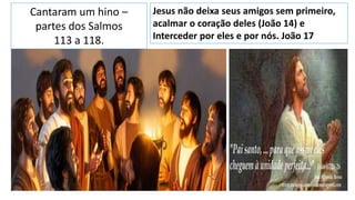 Cantaram um hino –
partes dos Salmos
113 a 118.
Jesus não deixa seus amigos sem primeiro,
acalmar o coração deles (João 14) e
Interceder por eles e por nós. João 17
 
