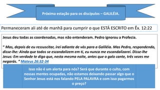 Próxima estação para os discípulos – GALILÉIA.
Permaneceram ali até de manhã para cumprir o que ESTÁ ESCRITO em Êx. 12:22
Jesus deu todas as coordenadas, mas não entenderam. Pedro ignorou a Profecia.
“ Mas, depois de eu ressuscitar, irei adiante de vós para a Galiléia. Mas Pedro, respondendo,
disse-lhe: Ainda que todos se escandalizem em ti, eu nunca me escandalizarei. Disse-lhe
Jesus: Em verdade te digo que, nesta mesma noite, antes que o galo cante, três vezes me
negarás. “ Mateus 26:32-34
Isso não é um alerta para nós? Será que durante o culto, com
nossas mentes ocupadas, não estamos deixando passar algo que o
Senhor Jesus está nos falando PELA PALAVRA e com isso pagarmos
o preço?
 
