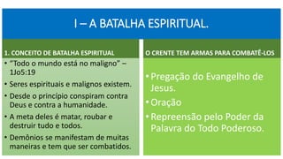 I – A BATALHA ESPIRITUAL.
1. CONCEITO DE BATALHA ESPIRITUAL
• “Todo o mundo está no maligno” –
1Jo5:19
• Seres espirituais e malignos existem.
• Desde o princípio conspiram contra
Deus e contra a humanidade.
• A meta deles é matar, roubar e
destruir tudo e todos.
• Demônios se manifestam de muitas
maneiras e tem que ser combatidos.
O CRENTE TEM ARMAS PARA COMBATÊ-LOS
•Pregação do Evangelho de
Jesus.
•Oração
•Repreensão pelo Poder da
Palavra do Todo Poderoso.
 