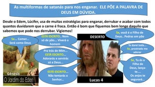 As multiformas de satanás para nos enganar. ELE PÕE A PALAVRA DE
DEUS EM DÚVIDA.
Desde o Edem, Lúcifer, usa de muitas estratégias para enganar, derrubar e acabar com todos
quantos duvidarem que a carne é fraca. Então é bom que fiquemos bem longe daquilo que
sabemos que pode nos derrubar. Vigiemos!
DESERTO
Se, você é o Filho de
Deus.. Pedras em pãoESTÁ ESCRITO.. Nem
só de pão... Viverá o
homem
Se... Comer...
Será como Deus
Te darei toda...
Se, prostrado me
adorarPra trás de Mim...
ESTÁ ESCRITO...
Adorarás e servirás
só a Deus...
Se, Tu és o
Filho de
Deus, lança-
te....
Os anjos te
segurará...
ESTÁ ESCRITO...
Não tentarás o
Senhor...
Gênesis
Lucas 4
 