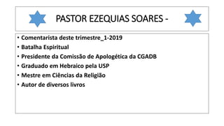 PASTOR EZEQUIAS SOARES -
• Comentarista deste trimestre_1-2019
• Batalha Espiritual
• Presidente da Comissão de Apologética da CGADB
• Graduado em Hebraico pela USP
• Mestre em Ciências da Religião
• Autor de diversos livros
 