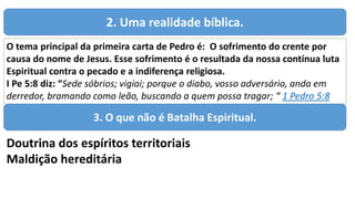 2. Uma realidade bíblica.
O tema principal da primeira carta de Pedro é: O sofrimento do crente por
causa do nome de Jesus. Esse sofrimento é o resultada da nossa contínua luta
Espiritual contra o pecado e a indiferença religiosa.
I Pe 5:8 diz: “Sede sóbrios; vigiai; porque o diabo, vosso adversário, anda em
derredor, bramando como leão, buscando a quem possa tragar; “ 1 Pedro 5:8
3. O que não é Batalha Espiritual.
Doutrina dos espíritos territoriais
Maldição hereditária
 
