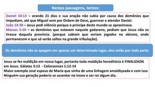 Daniel 10:13 – orando 21 dias e sua oração não subia por causa dos demônios que
impediam, até que Miguel vem por Ordem de Deus, guerrear e atender Daniel.
João 14:30 – Jesus pedi silêncio porque o príncipe deste mundo se aproximava.
Marcos 5:10 – os demônios que estavam naquele gadareno, pediam que Jesus não os
tirasse daquela província. (porque sabiam que seriam jogados no abismo, onde
permanecem e que só serão soltos na grande tribulação).
Nestas passagens, temos:
Os demônios não se apegam em apenas um determinado lugar, eles estão por toda parte.
Jesus se fez maldição em nosso lugar, portanto toda maldição hereditária é FINALIZADA
em Jesus. Gálatas 3:13 - Colossenses 1:12-14
Maior exemplo José esposo de Maria que vinha de uma linhagem amaldiçoada e com isso
Ninguém sua geração poderia se assentar no trono e ser rei algum dia.
 