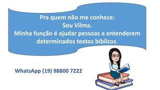 Pra quem não me conhece:
Sou Vilma.
Minha função é ajudar pessoas a entenderem
determinados textos bíblicos.
WhatsApp (19) 98800 7222
 
