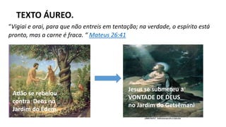 “Vigiai e orai, para que não entreis em tentação; na verdade, o espírito está
pronto, mas a carne é fraca. “ Mateus 26:41
TEXTO ÁUREO.
Adão se rebelou
contra Deus no
Jardim do Édem.
Jesus se submeteu a
VONTADE DE DEUS
no Jardim do Getsêmani
 