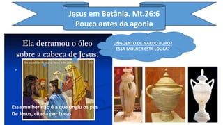 Jesus em Betânia. Mt.26:6
Pouco antes da agonia
UNGUENTO DE NARDO PURO?
ESSA MULHER ESTÁ LOUCA?
Essa mulher não é a que ungiu os pés
De Jesus, citada por Lucas.
 