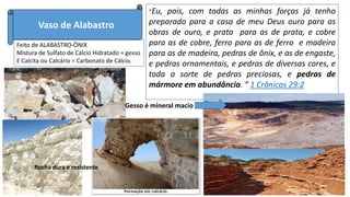 Vaso de Alabastro
Feito de ALABASTRO-ÔNIX
Mistura de Sulfato de Cálcio Hidratado = gesso
E Calcita ou Calcário = Carbonato de Cálcio.
“Eu, pois, com todas as minhas forças já tenho
preparado para a casa de meu Deus ouro para as
obras de ouro, e prata para as de prata, e cobre
para as de cobre, ferro para as de ferro e madeira
para as de madeira, pedras de ônix, e as de engaste,
e pedras ornamentais, e pedras de diversas cores, e
toda a sorte de pedras preciosas, e pedras de
mármore em abundância. “ 1 Crônicas 29:2
Rocha dura e resistente
Gesso é mineral macio
 