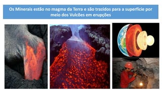 Os Minerais estão no magma da Terra e são trazidos para a superfície por
meio dos Vulcões em erupções
 