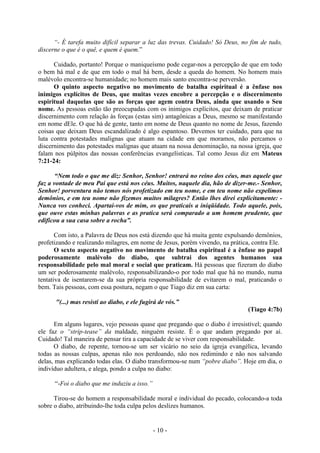 - 10 -
“- É tarefa muito difícil separar a luz das trevas. Cuidado! Só Deus, no fim de tudo,
discerne o que é o quê, e quem é quem.”
Cuidado, portanto! Porque o maniqueísmo pode cegar-nos a percepção de que em todo
o bem há mal e de que em todo o mal há bem, desde a queda do homem. No homem mais
malévolo encontra-se humanidade; no homem mais santo encontra-se perversão.
O quinto aspecto negativo no movimento de batalha espiritual é a ênfase nos
inimigos explícitos de Deus, que muitas vezes encobre a percepção e o discernimento
espiritual daquelas que são as forças que agem contra Deus, ainda que usando o Seu
nome. As pessoas estão tão preocupadas com os inimigos explícitos, que deixam de praticar
discernimento com relação às forças (estas sim) antagônicas a Deus, mesmo se manifestando
em nome dEle. O que há de gente, tanto em nome de Deus quanto no nome de Jesus, fazendo
coisas que deixam Deus escandalizado é algo espantoso. Devemos ter cuidado, para que na
luta contra potestades malignas que atuam na cidade em que moramos, não percamos o
discernimento das potestades malignas que atuam na nossa denominação, na nossa igreja, que
falam nos púlpitos das nossas conferências evangelísticas. Tal como Jesus diz em Mateus
7:21-24:
“Nem todo o que me diz: Senhor, Senhor! entrará no reino dos céus, mas aquele que
faz a vontade de meu Pai que está nos céus. Muitos, naquele dia, hão de dizer-me.- Senhor,
Senhor! porventura não temos nós profetizado em teu nome, e em teu nome não expelimos
demônios, e em teu nome não fizemos muitos milagres? Então lhes direi explicitamente: -
Nunca vos conheci. Apartai-vos de mim, os que praticais a iniqüidade. Todo aquele, pois,
que ouve estas minhas palavras e as pratica será comparado a um homem prudente, que
edificou a sua casa sobre a rocha”.
Com isto, a Palavra de Deus nos está dizendo que há muita gente expulsando demônios,
profetizando e realizando milagres, em nome de Jesus, porém vivendo, na prática, contra Ele.
O sexto aspecto negativo no movimento de batalha espiritual é a ênfase no papel
poderosamente malévolo do diabo, que subtrai dos agentes humanos sua
responsabilidade pelo mal moral e social que praticam. Há pessoas que fizeram do diabo
um ser poderosamente malévolo, responsabilizando-o por todo mal que há no mundo, numa
tentativa de isentarem-se da sua própria responsabilidade de evitarem o mal, praticando o
bem. Tais pessoas, com essa postura, negam o que Tiago diz em sua carta:
"(...) mas resisti ao diabo, e ele fugirá de vós.”
(Tiago 4:7b)
Em alguns lugares, vejo pessoas quase que pregando que o diabo é irresistível; quando
ele faz o “strip-tease” da maldade, ninguém resiste. É o que andam pregando por aí.
Cuidado! Tal maneira de pensar tira a capacidade de se viver com responsabilidade.
O diabo, de repente, tornou-se um ser vicário no seio da igreja evangélica, levando
todas as nossas culpas, apenas não nos perdoando, não nos redimindo e não nos salvando
delas, mas explicando todas elas. O diabo transformou-se num “pobre diabo”. Hoje em dia, o
indivíduo adultera, e alega, pondo a culpa no diabo:
“-Foi o diabo que me induziu a isso.”
Tirou-se do homem a responsabilidade moral e individual do pecado, colocando-a toda
sobre o diabo, atribuindo-lhe toda culpa pelos deslizes humanos.
 