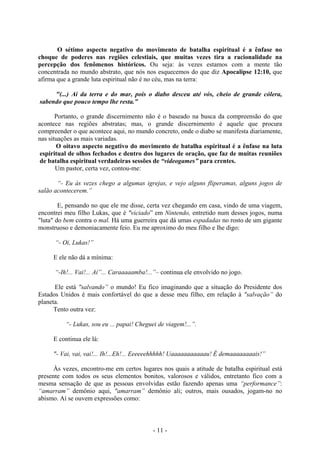 - 11 -
O sétimo aspecto negativo do movimento de batalha espiritual é a ênfase no
choque de poderes nas regiões celestiais, que muitas vezes tira a racionalidade na
percepção dos fenômenos históricos. Ou seja: às vezes estamos com a mente tão
concentrada no mundo abstrato, que nós nos esquecemos do que diz Apocalipse 12:10, que
afirma que a grande luta espiritual não é no céu, mas na terra:
"(...) Ai da terra e do mar, pois o diabo desceu até vós, cheio de grande cólera,
sabendo que pouco tempo lhe resta.”
Portanto, o grande discernimento não é o baseado na busca da compreensão do que
acontece nas regiões abstratas; mas, o grande discernimento é aquele que procura
compreender o que acontece aqui, no mundo concreto, onde o diabo se manifesta diariamente,
nas situações as mais variadas.
O oitavo aspecto negativo do movimento de batalha espiritual é a ênfase na luta
espiritual de olhos fechados e dentro dos lugares de oração, que faz de muitas reuniões
de batalha espiritual verdadeiras sessões de “videogames” para crentes.
Um pastor, certa vez, contou-me:
“- Eu às vezes chego a algumas igrejas, e vejo alguns fliperamas, alguns jogos de
salão acontecerem.”
E, pensando no que ele me disse, certa vez chegando em casa, vindo de uma viagem,
encontrei meu filho Lukas, que é "viciado” em Nintendo, entretido num desses jogos, numa
"luta" do bem contra o mal. Há uma guerreira que dá umas espadadas no rosto de um gigante
monstruoso e demoniacamente feio. Eu me aproximo do meu filho e lhe digo:
“- Oi, Lukas!”
E ele não dá a mínima:
“-Ih!... Vai!... Aí”... Caraaaaamba!...”– continua ele envolvido no jogo.
Ele está "salvando” o mundo! Eu fico imaginando que a situação do Presidente dos
Estados Unidos é mais confortável do que a desse meu filho, em relação à "salvação” do
planeta.
Tento outra vez:
“- Lukas, sou eu ... papai! Cheguei de viagem!...”.
E continua ele lá:
"- Vai, vai, vai!... Ih!...Eh!... Eeeeeehhhhh! Uaaaaaaaaaaau! É demaaaaaaaais!”
Às vezes, encontro-me em certos lugares nos quais a atitude de batalha espiritual está
presente com todos os seus elementos bonitos, valorosos e válidos, entretanto fico com a
mesma sensação de que as pessoas envolvidas estão fazendo apenas uma “performance”:
“amarram” demônio aqui, "amarram” demônio ali; outros, mais ousados, jogam-no no
abismo. Aí se ouvem expressões como:
 