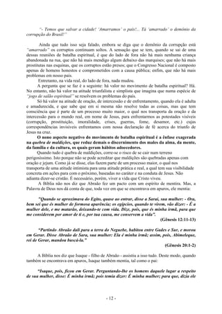 - 12 -
“- Temos que salvar a cidade! ‘Amarramos’ o país!... Tá ‘amarrado’ o demônio da
corrupção do Brasil!”
Ainda que tudo isso seja falado, embora se diga que o demônio da corrupção está
“amarrado” os corruptos continuam soltos. A sensação que se tem, quando se sai de uma
dessas reuniões de batalha espiritual, é que do lado de fora não há mais nenhuma criança
abandonada na rua, que não há mais mendigo algum debaixo das marquises; que não há mais
prostitutas nas esquinas, que os corruptos estão presos; que o Congresso Nacional é composto
apenas de homens honestos e comprometidos com a causa pública; enfim, que não há mais
problemas em nosso país.
Entretanto, na vida real, do lado de fora, nada mudou.
A pergunta que se faz é a seguinte: há valor no movimento de batalha espiritual? Há.
No entanto, não há valor na atitude triunfalista e simplista que imagina que numa espécie de
“jogo de salão espiritual” se resolvem os problemas do país.
Só há valor na atitude de oração, de intercessão e de enfrentamento, quando ela é adulta
e amadurecida, e que sabe que em si mesma não resolve todas as coisas, mas que tem
consciência que é parte de um processo muito maior, o qual nos transporta da oração e da
intercessão para o mundo real, em nome de Jesus, para enfrentarmos as potestades visíveis
(corrupção, prostituição, imoralidade, crises, guerras, fome, desamor, etc.) cujas
correspondências invisíveis enfrentamos com nossa declaração de fé acerca do triunfo de
Jesus na cruz.
O nono aspecto negativo do movimento de batalha espiritual é a ênfase exagerada
na quebra de maldições, que reduz demais o discernimento dos males da alma, da mente,
da família e da cultura, os quais geram hábitos adoecedores.
Quando tudo é quebra de maldições, corre-se o risco de se cair num terreno
perigosíssimo. Isto porque não se pode acreditar que maldições são quebradas apenas com
oração e jejum. Como já se disse, elas fazem parte de um processo maior, o qual nos
transporta de uma atitude intimista para uma atitude prática e real, a qual tem sua visibilidade
concreta em ações para com o próximo, baseadas no caráter e na conduta de Jesus. Não
adianta dizer-se cristão. É necessário, porém, viver a vida que Cristo viveu.
A Bíblia não nos diz que Abraão fez um pacto com um espírito de mentira. Mas, a
Palavra de Deus nos dá conta de que, toda vez em que se encontrava em apuros, ele mentia:
"Quando se aproximava do Egito, quase ao entrar, disse a Sarai, sua mulher: - Ora,
bem sei que és mulher de formosa aparência; os egípcios, quando te virem, vão dizer: - É a
mulher dele, e me matarão, deixando-te com vida. Dize, pois, que és minha irmã, para que
me considerem por amor de ti e, por tua causa, me conservem a vida”.
(Gênesis 12:11-13)
“Partindo Abraão dali para a terra do Neguebe, habitou entre Gades e Sur, e morou
em Gerar. Disse Abraão de Sara, sua mulher: Ela é minha irmã; assim, pois, Abimeleque,
rei de Gerar, mandou buscá-la.”
(Gênesis 20:1-2)
A Bíblia nos diz que Isaque - filho de Abraão - assistiu a isso tudo. Deste modo, quando
também se encontrava em apuros, Isaque também mentia, tal como o pai:
“Isaque, pois, ficou em Gerar. Perguntando-lhe os homens daquele lugar a respeito
de sua mulher, disse: É minha irmã; pois temia dizer: É minha mulher; para que, dizia ele
 