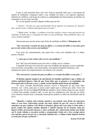 - 14 -
O que se está querendo dizer com isso? Está-se querendo dizer que o movimento de
quebra de maldições, conquanto tenha a sua validade em áreas e em aspectos legítimos,
defensáveis e bíblicos, está longe de explicar as ambigüidades da alma humana, da família, do
casamento e do ser como um todo.
De vez em quando encontro alguma senhora que me diz:
“- Pastor!... Eu não sei o que está havendo! Eu já 'quebrei’ já renunciei, já ‘amarrei’
mas, mesmo assim, continua tudo igual como era antes.”
“- Minha irmã - eu digo - a senhora só precisa rejeitar a única coisa que precisa ser
rejeitada. O diabo não é o causador de todos os seus problemas. Seus problemas têm a ver
com a senhora também.”
Interessante que um dos textos mais fortes de maldição na Bíblia é Malaquias 4:6:
“Ele converterá o coração dos pais aos filhos, e o coração dos filhos a seus pais; para
que eu não venha e fira a terra com maldição.”
Esse texto diz, primeiramente, que quem fere a terra com maldição não é o diabo,
porém o Senhor:
“... para que eu não venha e fira a terra com maldição.”
Esse "eu” que está falando neste texto não é o diabo, mas é o Senhor.
A segunda coisa que esse texto diz é que essa maldição que desgraça a terra é quebrada
com conversão, com perdão, com misericórdia, com quebra de padrões familiares, com
mudança de mente, de comportamentos, de relações e de vínculos:
“Ele converterá o coração dos pais aos filhos, e o coração dos filhos a seus pais...”
O décimo aspecto negativo do movimento de batalha espiritual é que a ênfase na
vitória espiritual ignora o fato de que Jesus disse que as pessoas e as sociedades são
livres para não encherem a casa, e, assim, serem tomadas pelas forças da maldade.
Às vezes, ouvindo determinadas pessoas, tem-se a impressão de que basta falar,
declarar, crer e dizer, para que as coisas sejam aquilo que se afirma que serão. Jesus não
entendia assim. Ele diz em Lucas 11:21-26 que quando o mais valente chega em casa, amarra
o valente bem armado, tirando-o dali. A casa, que era ocupada por este, tem que ser cheia,
caso contrário, ficando fazia e arrumada, forças piores podem vir sobre ela, destruindo tudo de
novo:
“Quando o valente, bem armado, guarda a sua própria casa, ficam em segurança
todos os seus bens. Sobrevindo, porém, um mais valente do que ele, vence-o, tira-lhe a
armadura em que confiava e lhe divide os despojos. Quem não é por mim é contra mim; e
quem comigo não ajunta espalha. Quando o espírito imundo sai do homem, anda por
lugares áridos, procurando repouso; e, não o achando, diz: voltarei para minha casa donde
saí. E, tendo voltado, a encontra varrida e ornamentado. Então vai, e leva consigo outros
sete espíritos, piores do que ele, e, entrando, habitam ali; e o último estado daquele homem
se torna pior do que o primeiro.”
(Lucas 11:21-26)
 