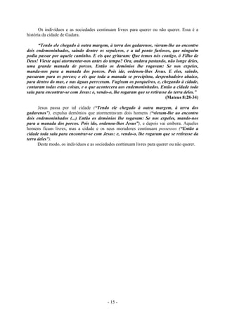 - 15 -
Os indivíduos e as sociedades continuam livres para querer ou não querer. Essa é a
história da cidade de Gadara.
“Tendo ele chegado à outra margem, à terra dos gadarenos, vieram-lhe ao encontro
dois endemoninhados, saindo dentre os sepulcros, e a tal ponto furiosos, que ninguém
podia passar por aquele caminho. E eis que gritaram: Que temos nós contigo, ó Filho de
Deus! Vieste aqui atormentar-nos antes do tempo? Ora, andava pastando, não longe deles,
uma grande manada de porcos. Então os demônios lhe rogavam: Se nos expeles,
manda-nos para a manada dos porcos. Pois ide, ordenou-lhes Jesus. E eles, saindo,
passaram para os porcos; e eis que toda a manada se precipitou, despenhadeiro abaixo,
para dentro do mar, e nas águas pereceram. Fugiram os porqueiros, e, chegando à cidade,
contaram todas estas coisas, e o que acontecera aos endemoninhados. Então a cidade todo
saiu para encontrar-se com Jesus: e, vendo-o, lhe rogaram que se retirasse do terra deles.”
(Mateus 8:28-34)
Jesus passa por tal cidade (“Tendo ele chegado à outra margem, à terra dos
gadarenos”), expulsa demônios que atormentavam dois homens (“vieram-lhe ao encontro
dois endemoninhados (...) Então os demônios lhe rogavam: Se nos expeles, mando-nos
para a manada dos porcos. Pois ido, ordenou-lhes Jesus”), e depois vai embora. Aqueles
homens ficam livres, mas a cidade e os seus moradores continuam possessos (“Então a
cidade toda saiu para encontrar-se com Jesus: e, vendo-o, lhe rogaram que se retirasse da
terra deles”).
Deste modo, os indivíduos e as sociedades continuam livres para querer ou não querer.
 