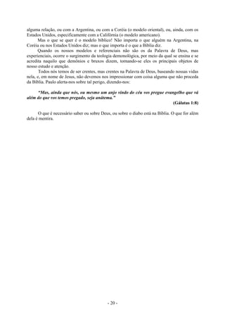 - 20 -
alguma relação, ou com a Argentina, ou com a Coréia (o modelo oriental), ou, ainda, com os
Estados Unidos, especificamente com a Califórnia (o modelo americano).
Mas o que se quer é o modelo bíblico! Não importa o que alguém na Argentina, na
Coréia ou nos Estados Unidos diz; mas o que importa é o que a Bíblia diz.
Quando os nossos modelos e referenciais não são os da Palavra de Deus, mas
experienciais, ocorre o surgimento da teologia demonológica, por meio da qual se ensina e se
acredita naquilo que demônios e bruxos dizem, tornando-se eles os principais objetos de
nosso estudo e atenção.
Todos nós temos de ser crentes, mas crentes na Palavra de Deus, baseando nossas vidas
nela, e, em nome de Jesus, não devemos nos impressionar com coisa alguma que não proceda
da Bíblia. Paulo alerta-nos sobre tal perigo, dizendo-nos:
“Mas, ainda que nós, ou mesmo um anjo vindo do céu vos pregue evangelho que vá
além do que vos temos pregado, seja anátema.”
(Gálatas 1:8)
O que é necessário saber ou sobre Deus, ou sobre o diabo está na Bíblia. O que for além
dela é mentira.
 
