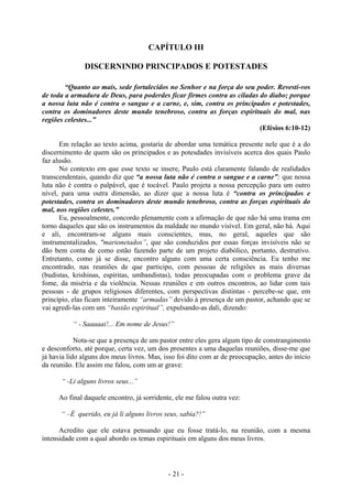 - 21 -
CAPÍTULO III
DISCERNINDO PRINCIPADOS E POTESTADES
“Quanto ao mais, sede fortalecidos no Senhor e na força do seu poder. Revestí-vos
de toda a armadura de Deus, para poderdes ficar firmes contra as ciladas do diabo; porque
a nossa luta não é contra o sangue e a carne, e, sim, contra os principados e potestades,
contra os dominadores deste mundo tenebroso, contra as forças espirituais do mal, nas
regiões celestes...”
(Efésios 6:10-12)
Em relação ao texto acima, gostaria de abordar uma temática presente nele que é a do
discernimento de quem são os principados e as potesdades invisíveis acerca dos quais Paulo
faz alusão.
No contexto em que esse texto se insere, Paulo está claramente falando de realidades
transcendentais, quando diz que “a nossa luta não é contra o sangue e a carne”; que nossa
luta não é contra o palpável, que é tocável. Paulo projeta a nossa percepção para um outro
nível, para uma outra dimensão, ao dizer que a nossa luta é “contra os principados e
potestades, contra os dominadores deste mundo tenebroso, contra as forças espirituais do
mal, nos regiões celestes.”
Eu, pessoalmente, concordo plenamente com a afirmação de que não há uma trama em
torno daqueles que são os instrumentos da maldade no mundo visível. Em geral, não há. Aqui
e ali, encontram-se alguns mais conscientes, mas, no geral, aqueles que são
instrumentalizados, "marionetados”, que são conduzidos por essas forças invisíveis não se
dão bem conta de como estão fazendo parte de um projeto diabólico, portanto, destrutivo.
Entretanto, como já se disse, encontro alguns com uma certa consciência. Eu tenho me
encontrado, nas reuniões de que participo, com pessoas de religiões as mais diversas
(budistas, krishinas, espíritas, umbandistas), todas preocupadas com o problema grave da
fome, da miséria e da violência. Nessas reuniões e em outros encontros, ao lidar com tais
pessoas - de grupos religiosos diferentes, com perspectivas distintas - percebe-se que, em
princípio, elas ficam inteiramente “armadas” devido à presença de um pastor, achando que se
vai agredi-las com um “bastão espiritual”, expulsando-as dali, dizendo:
“ - Saaaaai!... Em nome de Jesus!”
Nota-se que a presença de um pastor entre eles gera algum tipo de constrangimento
e desconforto, até porque, certa vez, um dos presentes a uma daquelas reuniões, disse-me que
já havia lido alguns dos meus livros. Mas, isso foi dito com ar de preocupação, antes do início
da reunião. Ele assim me falou, com um ar grave:
“ -Li alguns livros seus...”
Ao final daquele encontro, já sorridente, ele me falou outra vez:
“ –É querido, eu já li alguns livros seus, sabia?!”
Acredito que ele estava pensando que eu fosse tratá-lo, na reunião, com a mesma
intensidade com a qual abordo os temas espirituais em alguns dos meus livros.
 
