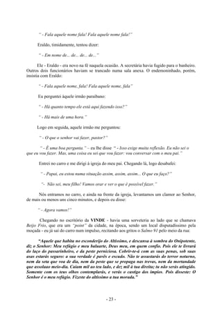 - 23 -
“ - Fala aquele nome fala! Fala aquele nome fala!”
Eraldo, timidamente, tentou dizer:
“ - Em nome de... de... de... de...”
Ele - Eraldo - era novo na fé naquela ocasião. A secretária havia fugido para o banheiro.
Outros dois funcionários haviam se trancado numa sala anexa. O endemoninhado, porém,
insistia com Eraldo:
“ - Fala aquele nome, fala! Fala aquele nome, fala”
Eu perguntei àquele irmão paraibano:
“ - Há quanto tempo ele está aqui fazendo isso?”
“ - Há mais de uma hora.”
Logo em seguida, aquele irmão me perguntou:
“ - O que o senhor vai fazer, pastor?”
“ - É uma boa pergunta.” – eu lhe disse “ - Isso exige muita reflexão. Eu não sei o
que eu vou fazer. Mas, uma coisa eu sei que vou fazer: vou conversar com o meu pai.”
Entrei no carro e me dirigi à igreja do meu pai. Chegando lá, logo desabafei:
“ - Papai, eu estou numa situação assim, assim, assim... O que eu faço?”
“- Não sei, meu filho! Vamos orar e ver o que é possível fazer.”
Nós entramos no carro, e ainda na frente da igreja, levantamos um clamor ao Senhor,
de mais ou menos uns cinco minutos, e depois eu disse:
“ - Agora vamos!”
Chegando no escritório da VINDE - havia uma sorveteria ao lado que se chamava
Beijo Frio, que era um “point” da cidade, na época, sendo um local disputadíssimo pela
moçada - eu já saí do carro num impulso, recitando aos gritos o Salmo 91 pelo meio da rua:
“Aquele que habita no esconderijo do Altíssimo, e descansa à sombra do Onípotente,
diz o Senhor: Meu refúgio e meu baluarte, Deus meu, em quem confio. Pois ele te livrará
do laço do passarinheiro, e da peste perniciosa. Cobrir-te-á com as suas penas, sob suas
asas estarás seguro: a sua verdade é pavês e escudo. Não te assustarás do terror noturno,
nem da seta que voa de dia, nem da peste que se propaga nas trevas, nem da mortandade
que assolaao meio-dia. Caiam mil ao teu lado, e dez mil à tua direita; tu não serás atingido.
Somente com os teus olhos contemplarás, e verás o castigo dos ímpios. Pois disseste: O
Senhor é o meu refúgio. Fizeste do altíssimo a tua morada.”
 