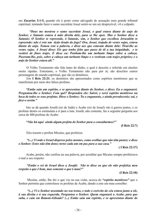 - 26 -
em Zacarias 3:1-5, quando ele é posto como advogado de acusação num grande tribunal
espiritual, tentando fazer o sumo sacerdote Josué sentir-se um ser desprezível, vil e culpado:
“Deus me mostrou o sumo sacerdote Josué, o qual estava diante do anjo do
Senhor, e Satanás estava à mão direita dele, para se lhe opor. Mas o Senhor disse a
Satanás: O Senhor te repreende, ó Satanás, sim, o Senhor que escolheu Jerusalém te
repreende; não é este um tição tirado do fogo? Ora, Josué, trajado de vestes sujas, estava
diante do anjo. Tomou este a palavra, e disse aos que estavam diante dele: Tirai-lhe as
vestes sujas. A Josué disse: Eis que tenho feito que passe de tií a tua iniquidade, e te
vestirei de finos trajes. E dísse eu: Ponham-lhe um turbante limpo sobre a cabeça.
Puseram-lhe, pois, sobre a cabeça um turbante limpo e o vestiram com trajes próprios; e o
anjo do Senhor estava ali.”
O Velho Testamento não fala tanto do diabo, o qual é descrito e referido em alusões
muito rápidas. Entretanto, o Velho Testamento não para por aí; são descritos outros
personagens do mundo espiritual, que são os demônios.
Em I Reis 22:21, os demônios são apresentados como espíritos mentirosos que se
manifestam por meio dos falsos profetas:
“Então saiu um espírito, e se apresentou diante do Senhor, e disse: Eu o enganarei.
Perguntou-lhe o Senhor: Com quê? Respondeu ele: Sairei, e serei espírito mentiroso na
boca de todos os seus profetas. Disse o Senhoz: Tu o enganarás, e ainda prevalecerás; sai, e
faze-o assim.”
Isto se dá quando Josafá (rei de Judá) e Acabe (rei de Israel) vão à guerra juntos, e os
profetas destes os estimulam a ir para a luta. Josafá, não contente, faz a seguinte pergunta aos
cerca de 400 profetas de Acabe:
“Não há aqui ainda algum profeta do Senhor para o consultarmos?”
(I Reis 22:7)
Eles trazem o profeta Micaías, que profetiza:
“(...) Vi todo o Israel disperso pelos montes, como ovelhas que não têm pastor; e disse
o Senhor: Estes não têm dono; torne cada um em paz para a sua casa.”
( I Reis 22:17)
Acabe, porém, não confiou na sua palavra, por acreditar que Micaías sempre profetizava
o mal a seu respeito:
“Então o rei de Israel disse a Josafá: Não te disse eu que ele não profetiza meu
respeito o que é bom, mas somente o que é mau?”
(I Reis 22:18)
Micaías, então, lhe diz o que viu na sua visão, acerca do “espírito mentiroso” que o
Senhor permitiu que controlasse os profetas de Acabe, dando a este um mau conselho:
“(...) Vi o Senhor assentado no seu trono, e todo o exército do céu estava junto a ele,
à sua direita e à sua esquerda. Perguntou o Senhor: Quem enganará a Acabe, para que
suba, e caia em Ramote-Gileade? (...) Então saiu um espírito, e se apresentou diante do
 