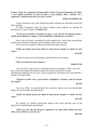 - 27 -
Senhor, e disse: Eu o enganarei. Perguntou-lhe o Senho: Com quê? Respondeu ele: Sairei,
e serei espírito mentiroso na boca de todos os seus profetas. Disse o Senhor: Tu o
enganarás, e ainda prevalecerás; sai, e faze-o assim.”
(I Reis 22:19-20b;21-22)
Assim, descobre-se que é obra demoníaca proferir mentiras por intermédio da boca de
falsos profetas.
O Velho Testamento ainda fala desses espíritos como podendo ser espíritos de
prostituição. É o que é referido em Oséias 4:12:
“O meu povo consulta o seu pedaço de pau, e a sua vara lhe dá resposta, porque o
espírito de prostituição os engana, e eles prostituindo-se abandonam o seu Deus.”
Neste verso se diz que a sociedade de Israel, naqueles dias, estava cheia, possuída por
espírito de prostituição de todo tipo, que corrompia a nação como um todo.
O Livro de Jó, no capítulo 4, fala-nos de espírito de medo, de terror:
“Então um espírito passou por diante de mim; fez-me arrepiar os cabelos do meu
corpo”.
(Jó 4:15)
O Salmo 91 parece ecoar tal afirmação, quando fala do terror noturno:
“Não te assustarás do terror noturno...”
(Salmo 91:5a)
No texto de Jó, o que se tem é a afirmação de um de seus amigos - Elifaz - que, pelo
jeito, tinha uma compreensão bastante espírita do mundo, concebendo o cosmos
absolutamente regido por leis de causa e efeito, do ponto de vista moral. Se se está sofrendo, é
porque se fez algo errado:
“Segundo eu tenho visto, os que lavram a iniqüidade e semeiam o mal isso mesmo
eles segam.”
(Jó 4:8)
Com isso, Elifaz vai desenvolvendo um raciocínio espírita com uma determinada
lógica, até que num dado momento ele diz:
“Então um espírito passou por diante de mim; fez-me arrepiar os cabelos do meu
corpo.”
(Jó 4:15)
Em seguida, ele continua descrevendo alguma coisa muito parecida com as que
aparecem em manifestações espiritualistas:
“Parou ele, mas não lhe discerni a aparência; um vulto estava diante dos meus
olhos; houve silêncio e ouvi uma voz.”
(Jó 4:16)
 