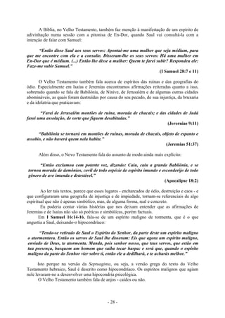 - 28 -
A Bíblia, no Velho Testamento, também faz menção à manifestação de um espírito de
adivinhação numa sessão com a pitonisa de En-Dor, quando Saul vai consultá-la com a
intenção de falar com Samuel:
“Então disse Saul aos seus servos: Apontai-me uma mulher que seja médium, para
que me encontre com ela e a consulte. Disseram-lhe os seus servos: Há uma mulher em
En-Dor que é médium. (...) Então lhe disse a mulher: Quem te farei subir? Respondeu ele:
Faze-me subir Samuel.”
(I Samuel 28:7 e 11)
O Velho Testamento também fala acerca de espíritos das ruínas e das geografias do
ódio. Especialmente em Isaías e Jeremias encontramos afirmações reiteradas quanto a isso,
sobretudo quando se fala de Babilônia, de Nínive, de Jerusalém e de algumas outras cidades
abomináveis, as quais foram destruídas por causa do seu pecado, de sua injustiça, da bruxaria
e da idolatria que praticavam:
“Farei de Jerusalém montões de ruína, morada de chacais; e das cidades de Judá
farei uma assolação, de sorte que fiquem desabitadas.”
(Jerernias 9:11)
“Babilônia se tornará em montões de ruínas, morada de chacais, objeto de espanto e
assobio, e não haverá quem nela habite.”
(Jeremias 51:37)
Além disso, o Novo Testamento fala do assunto de modo ainda mais explícito:
“Então exclamou com potente voz, dizendo: Caiu, caiu a grande Babilônia, e se
tornou morada de demônios, covíl de todo espécie de espírito imundo e esconderijo de todo
gênero de ave imunda e detestável.”
(Apocalipse 18:2)
Ao ler tais textos, parece que esses lugares - encharcados de ódio, destruição e caos - e
que configuraram uma geografia de injustiça e de impiedade, tornam-se referenciais de algo
espiritual que não é apenas simbólico, mas, de alguma forma, real e concreto.
Eu poderia contar várias histórias que nos deixam entender que as afirmações de
Jeremias e de Isaías não são só poéticas e simbólicas, porém factuais.
Em I Samuel 16:14-16, fala-se de um espírito maligno de tormenta, que é o que
angustia a Saul, deixando-o hipocondríaco:
“Tendo-se retirado de Saul o Espírito do Senhor, da parte deste um espírito maligno
o atormentava. Então os servos de Saul lhe disseram: Eis que agora um espírito maligno,
enviado de Deus, te atormenta. Manda, pois senhor nosso, que teus servos, que estão em
tua presença, busquem um homem que saiba tocar harpa: e será que, quando o espírito
maligno da parte do Senhor vier sobre ti, então ele a dedilhará, e te acharás melhor.”
Isto porque na versão da Septuaginta, ou seja, a versão grega do texto do Velho
Testamento hebraico, Saul é descrito como hipocondríaco. Os espíritos malignos que agiam
nele levaram-no a desenvolver uma hipocondria psicológica.
O Velho Testamento também fala de anjos - caídos ou não.
 