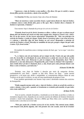 - 31 -
“Apareceu o Anjo do Senhor a esta mulher, e lhe disse: Eis que és estéril, e nunca
tiveste filho; porém conceberás, e darás à luz um filho.”
Em Zacarias 3:1-2a, esse mesmo Anjo cala a boca de Satanás:
“Deus me mostrou o sumo sacerdote Josué, o qual estava dionte do Anjo do Senhor,
e Satanás estava à mão direita dele, para se lhe opor. Mas o Senhor disse a Satanás: O
Senhor te repreende, ó Satanás.”
Esse mesmo Anjo é chamado de príncipe do exército do Senhor:
“Estando Josué ao pé de Jericó, levantou os olhos, e olhou: eis que se achava em pé
diante dele um homem que trazía na mão uma espada nua; chegou-se Josué a ele, e disse-
lhe: És tu dos nossos, ou dos nossos adversários? Respondeu ele: Não; sou príncipce do
exército do Senhor, e acabo de chegar. Então Josué se prostrou sobre o seu rosto na terra,
e o adorou, e disse-lhe: Que diz meu Senhor ao seu servo? Respondeu o príncipe do
exército do Senhor a Josué: Descalça as sandálias de teus pés, porque o lugar em que estás
é santo. E fez Josué assim.”
(Josué 5:13-15)
Ele também Se manifesta como o inimigo noturno de Jacó, que “sai no tapa” com ele a
noite inteira:
“(...) e lutava com ele um homem, até ao romper do dia. Vendo este que não podia
com ele, tocou-lhe no articulação da coxa; deslocou-se a junta da coxa de Jacó, na luta
com o homem. Disse este: Deixa-me ir, pois ia rompeu o dia. Respondeu Jacó: Não te
deixarei ír, se me não abençoares. Perguntou-lhe, pois: Como te chamas? Ele respondeu: -
Jacó. Então disse: já não te chamarás Jacó, e, sim, Israel: pois como príncipe lutaste com
Deus e com os homens, e prevaleceste.”
(Gênesis 32:24b-28)
Portanto, esse Anjo do Senhor é descrito por meio de categorias divinas,
confundindo-Se com Deus – quando se fala nEle, fala-se em Deus – numa mesma
perspectiva, a tal ponto que, desde a antigüidade, os comentaristas bíblicos falam de uma
Teofania ou de uma Cristofania, ou seja, de uma manifestação do próprio Cristo.
É-nos também apresentado esse mesmo Anjo como o destruidor noturno dos exércitos
de Senaqueribe.
“Então naquela mesma noite saiu o Anjo do Senhor, e feriu no arrail dos assírios a
cento e oitenta e cinco mil; e quando se levantaram os restantes pela manhã, eis que todos
estes eram cadáveres.”
(II Reis 19:35)
Este rei assírio, sitiando Jerusalém, e insultando ao rei de Judá, ao profeta e a todos os
moradores daquele reino, dispunha de um exército enorme de milhares de homens fortemente
armados e muito bem preparados. Diz-nos a Bíblia que Deus falou com o profeta naquela
mesma noite e este disse ao rei de Judá:
“Pelo que assim diz o Senhor acerca do rei da Assíria: Não entrará nesta cidade,
nem lançará nela flecha alguma, não virá perante ela com escudo, nem há de levantar
 