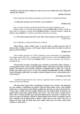 - 32 -
trincheiras contra ela. Pelo caminho por onde vier, por esse voltará; mas nesta cidade não
entrará, diz o Senhor.”
(II Reis 19:32-33)
Outra expressão muito bonita encontrada no livro de Reis é a proferida por Eliseu:
“(...)Meu pai, meu pai, carros de Israel, e seus cavaleiros!”
(II Reis 2:12)
Este é o clamor de Eliseu, proferido quando Efias está sendo trasladado ao céu.
Quando, ainda, o rei da Síria declara guerra a Israel (II Reis 6:8), sitiando a cidade de
Dotã, onde se encontrava o profeta Eliseu (II Reis 6:1314), é pensando naqueles “carros de
Israel, e seus cavaleíros”, e vendo-os, que Eliseu assim diz ao seu moço:
“(...) Nio temas; porque mais são os que estão conosco do que os que estão com eles.”
(II Reis 6:16)
Isso é ratificado na oração que Eliseu faz ao Senhor:
“Orou Eliseu, e disse: Senhor, peço- te que lhe abras os olhos para que veja. O
Senhor abriu os olhos do moço, e ele viu que o monte estava cheio de cavalos e carros de
fogo, em redor de Eliseu.”
(II Reis 6:17)
Anjos também aparecem no Velho Testamento como ministradores de calamidades.
Isto porque quando Davi faz a escolha política errada de fazer o censo (I Crônicas 21:2),
vindo sobre ele o juízo de Deus (I Crônicas 21:7), é um anjo destruidor que executa o
mandado divino:
“Enviou Deus um anjo a Jerusalém, para a destruir; ao destruí-la, olhou o Senhor, e
se arrependeu do mal, e disse ao anjo destruidor: Basta, retira agora a tua mão. O anjo do
Senhor estava junto à eira de Ornã, o jebuseu. Levantando Davi os olhos, viu o anjo do
Senhor, que estava entre a terra e o céu, com a espada desembainhada na mão, estendida
contra Jerusalém; então Davi e os anciãos, cobertos de panos de saco, se prostraram com o
rosto em terra.”
(I Crônicas 21:15-16)
O profeta Ezequiel fala de seres viventes e angelicais muito estranhos, de uma outra
ordem, de uma outra natureza:
“Do meio dessa nuvem saía a semelhança de quatro seres viventes, cuja aparência
era esta: tinham a semelhança de homem. Cada um tinha quatro rostos, como também
quatro asas. As suas pernas eram direitas, a planta de cujos pés era como a de um bezerro,
e luzia como o brilho de bronze polido. Debaixo das asas tinham mãos de homens, aos
quatro lados; assim todos quatro tinham seus rostos e suas asas. Estas se uniam uma à
outra; não se viravam quando iam; cada qual andava para a sua frente. A forma de seus
rostos era como o de homem; à direita os quatro tinham rosto de leão; à esquerda, rosto de
boi; e também rosto de águia todos os quatro. Assim eram os seus rostos. Suas asas se
abriam em cima; cada ser tinha duas asas, unidas cada uma à do outro; outras duas
cobriam os corpos deles.”
 