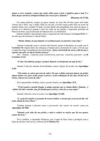 - 35 -
alegro a vosso respeito; e quero que sejais sábios para o bem e símplices para o mal. E o
Deus da paz em breve esmagará debaixo dos vossos pés a Satanás.”
(Romanos 16:17-20)
Em outras palavras, sempre ou quase sempre, no meio das divisões quem está tendo
vitórias não é Deus, mas o diabo. Pode ser até que a divisão esteja sendo feita em nome do
Espírito Santo, mas, cuidado! O diabo vai estar dando uma gargalhada num canto da igreja. A
divisão só é admissível quando é feita em razão de um grande e importante princípio da
Palavra de Deus, seja tal princípio de natureza ética, ou doutrinária.
Satanás também é apresentado como o requerente da vida humana. Em Lucas 22:31, é -
nos dito que ele reclamou a vida de Pedro:
“Símão, Simão, eis que Satanás vos reclamou para vos peneirar como trigo.”
Satanás é enfocado como o carrasco dos homens, quanto à disciplina, de acordo com 1
Coríntios 5:5. Alguns deles são entregues a Satanás para a destruição do corpo, a fim de que
a culpa lhes traga conseqüências psicossomáticas “para a destruição da carne, a fim de que o
espírito seja salvo no dia do Senhor [Jesus].”
Ele – Satanás – é descrito como transformista, como um “camaleão espiritual”, em II
Coríntios 11:14:
“E não é de admirar, porque o próprio Satanás se transforma em anjo de luz.”
Satanás é tido por atiçador de hostilidades contra a Igreja, de acordo com Apocalipse
2:10:
“Não temas as coisas que tens de sofrer. Eis que o diabo está para lançar em prisão
alguns dentre vós, para serdes postos à prova, e tereis tribulação de dez dias. Sê fiel até à
morte, e dar-te-ei a coroa da vida.”
Ele é apresentado, também, como o grande dragão, em Apocalipse 12:9:
“E foi expulso o grande dragão, a antiga serpente, que se chama diabo e Satanás, o
sedutor de todo o mundo, sim, foi atirado para a terra e, com ele, os seus anjos.”
Satanás é descrito como acusador, em Apocalipse 12:10b:
“(...) pois foi expulso o acusador de nossos irmãos, o mesmo que os acusa de dia e de
noite, diante do nosso Deus.”
Também Satanás é descrito como o pervertedor das nações do mundo, como em
Apocalipse 20:7b8a:
“Satanás será solto da sua prisão, e sairá a seduzir as nações que há nos quatro
cantos da terra.”
Ele é, também, o enganador milagroso, que é capaz de fazer sinais e prodígios com a
força da mentira e das trevas, conforme em I Timóteo 4:1:
 