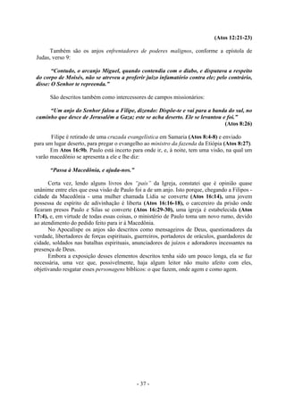 - 37 -
(Atos 12:21-23)
Também são os anjos enfrentadores de poderes malignos, conforme a epístola de
Judas, verso 9:
“Contudo, o arcanjo Miguel, quando contendia com o diabo, e disputava a respeito
do corpo de Moisés, não se atreveu a proferir juízo infamatório contra ele; pelo contrário,
disse: O Senhor te repreenda.”
São descritos também como intercessores de campos missionários:
“Um anjo do Senhor falou a Filipe, dizendo: Dispõe-te e vai para a banda do sul, no
caminho que desce de Jerusalém a Gaza; este se acha deserto. Ele se levantou e foi.”
(Atos 8:26)
Filipe é retirado de uma cruzada evangelística em Samaria (Atos 8:4-8) e enviado
para um lugar deserto, para pregar o evangelho ao ministro da fazenda da Etiópia (Atos 8:27).
Em Atos 16:9b, Paulo está incerto para onde ir, e, à noite, tem uma visão, na qual um
varão macedônio se apresenta a ele e lhe diz:
“Passa à Macedônia, e ajuda-nos.”
Certa vez, lendo alguns livros dos “pais” da Igreja, constatei que é opinião quase
unânime entre eles que essa visão de Paulo foi a de um anjo. Isto porque, chegando a Filipos -
cidade da Macedônia - uma mulher chamada Lídia se converte (Atos 16:14), uma jovem
possessa de espírito de adivinhação é liberta (Atos 16:16-18), o carcereiro da prisão onde
ficaram presos Paulo e Silas se converte (Atos 16:29-30), uma igreja é estabelecida (Atos
17:4), e, em virtude de todas essas coisas, o ministério de Paulo toma um novo rumo, devido
ao atendimento do pedido feito para ir à Macedônia.
No Apocalispe os anjos são descritos como mensageiros de Deus, questionadores da
verdade, libertadores de forças espirituais, guerreiros, portadores de oráculos, guardadores de
cidade, soldados nas batalhas espirituais, anunciadores de juízos e adoradores incessantes na
presença de Deus.
Embora a exposição desses elementos descritos tenha sido um pouco longa, ela se faz
necessária, uma vez que, possivelmente, haja algum leitor não muito afeito com eles,
objetivando resgatar esses personagens bíblicos: o que fazem, onde agem e como agem.
 